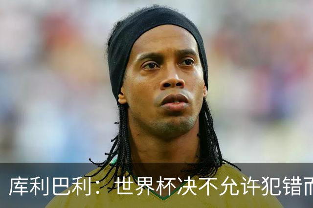 库利巴利：世界杯决不允许犯错而我们犯错太多，但依然坚信能出线